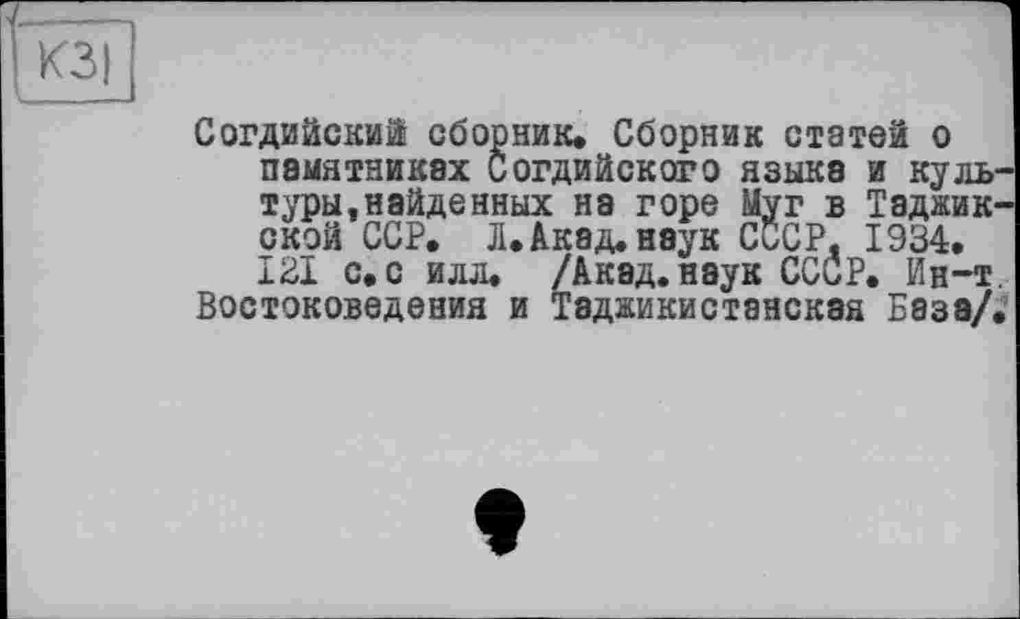 ﻿Согдийски! сборник. Сборник статей о памятниках Согдийского языка и культуры, найденных на горе Муг в Таджикской ССР. Л. Акад, наук СССР. 1934. 121 с. с илл. /Акад.наук СССР. Ин-т.
Востоковедения и Таджикистанская База/.